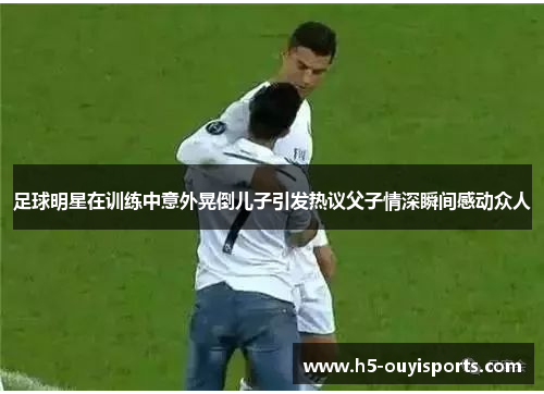 足球明星在训练中意外晃倒儿子引发热议父子情深瞬间感动众人